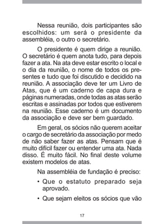Nessa reunião, dois participantes são 
escolhidos: um será o presidente da 
assembléia, o outro o secretário. 
O presidente é quem dirige a reunião. 
O secretário é quem anota tudo, para depois 
fazer a ata. Na ata deve estar escrito o local e 
o dia da reunião, o nome de todos os pre-sentes 
e tudo que foi discutido e decidido na 
reunião. A associação deve ter um Livro de 
Atas, que é um caderno de capa dura e 
páginas numeradas, onde todas as atas serão 
escritas e assinadas por todos que estiverem 
na reunião. Esse caderno é um documento 
da associação e deve ser bem guardado. 
Em geral, os sócios não querem aceitar 
o cargo de secretário da associação por medo 
de não saber fazer as atas. Pensam que é 
muito difícil fazer ou entender uma ata. Nada 
disso. É muito fácil. No final deste volume 
existem modelos de atas. 
Na assembléia de fundação é preciso: 
• Que o estatuto preparado seja 
aprovado. 
• Que sejam eleitos os sócios que vão 
17 
 