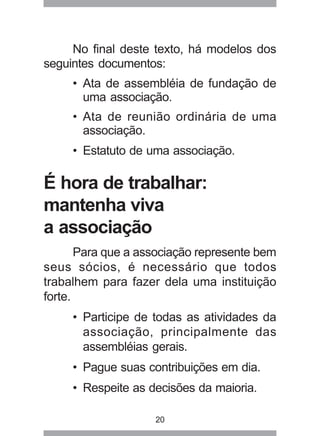 No final deste texto, há modelos dos 
seguintes documentos: 
• Ata de assembléia de fundação de 
uma associação. 
• Ata de reunião ordinária de uma 
associação. 
• Estatuto de uma associação. 
É hora de trabalhar: 
mantenha viva 
a associação 
Para que a associação represente bem 
seus sócios, é necessário que todos 
trabalhem para fazer dela uma instituição 
forte. 
• Participe de todas as atividades da 
associação, principalmente das 
assembléias gerais. 
• Pague suas contribuições em dia. 
• Respeite as decisões da maioria. 
20 
 