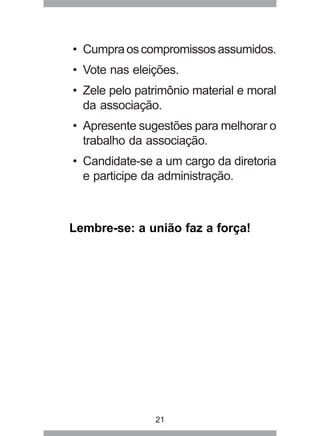 • Cumpra os compromissos assumidos. 
• Vote nas eleições. 
• Zele pelo patrimônio material e moral 
da associação. 
• Apresente sugestões para melhorar o 
trabalho da associação. 
• Candidate-se a um cargo da diretoria 
e participe da administração. 
Lembre-se: a união faz a força! 
21 
 