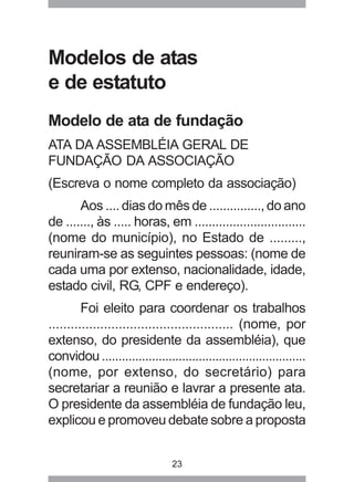 Modelos de atas 
e de estatuto 
Modelo de ata de fundação 
ATA DA ASSEMBLÉIA GERAL DE 
FUNDAÇÃO DA ASSOCIAÇÃO 
(Escreva o nome completo da associação) 
Aos .... dias do mês de ..............., do ano 
de ......., às ..... horas, em ................................ 
(nome do município), no Estado de ........., 
reuniram-se as seguintes pessoas: (nome de 
cada uma por extenso, nacionalidade, idade, 
estado civil, RG, CPF e endereço). 
Foi eleito para coordenar os trabalhos 
.................................................. (nome, por 
extenso, do presidente da assembléia), que 
convidou ............................................................. 
(nome, por extenso, do secretário) para 
secretariar a reunião e lavrar a presente ata. 
O presidente da assembléia de fundação leu, 
explicou e promoveu debate sobre a proposta 
23 
 