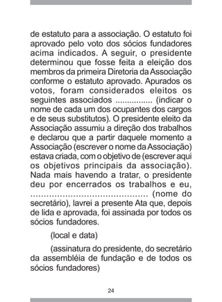 de estatuto para a associação. O estatuto foi 
aprovado pelo voto dos sócios fundadores 
acima indicados. A seguir, o presidente 
determinou que fosse feita a eleição dos 
membros da primeira Diretoria da Associação 
conforme o estatuto aprovado. Apurados os 
votos, foram considerados eleitos os 
seguintes associados ................ (indicar o 
nome de cada um dos ocupantes dos cargos 
e de seus substitutos). O presidente eleito da 
Associação assumiu a direção dos trabalhos 
e declarou que a partir daquele momento a 
Associação (escrever o nome da Associação) 
estava criada, com o objetivo de (escrever aqui 
os objetivos principais da associação). 
Nada mais havendo a tratar, o presidente 
deu por encerrados os trabalhos e eu, 
............................................ (nome do 
secretário), lavrei a presente Ata que, depois 
de lida e aprovada, foi assinada por todos os 
sócios fundadores. 
(local e data) 
(assinatura do presidente, do secretário 
da assembléia de fundação e de todos os 
sócios fundadores) 
24 
 