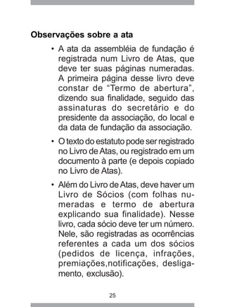 Observações sobre a ata 
• A ata da assembléia de fundação é 
registrada num Livro de Atas, que 
deve ter suas páginas numeradas. 
A primeira página desse livro deve 
constar de “Termo de abertura”, 
dizendo sua finalidade, seguido das 
assinaturas do secretário e do 
presidente da associação, do local e 
da data de fundação da associação. 
• O texto do estatuto pode ser registrado 
no Livro de Atas, ou registrado em um 
documento à parte (e depois copiado 
no Livro de Atas). 
• Além do Livro de Atas, deve haver um 
Livro de Sócios (com folhas nu-meradas 
e termo de abertura 
explicando sua finalidade). Nesse 
livro, cada sócio deve ter um número. 
Nele, são registradas as ocorrências 
referentes a cada um dos sócios 
(pedidos de licença, infrações, 
premiações,notificações, desliga-mento, 
exclusão). 
25 
 