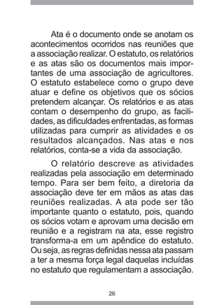 Ata é o documento onde se anotam os 
acontecimentos ocorridos nas reuniões que 
a associação realizar. O estatuto, os relatórios 
e as atas são os documentos mais impor-tantes 
de uma associação de agricultores. 
O estatuto estabelece como o grupo deve 
atuar e define os objetivos que os sócios 
pretendem alcançar. Os relatórios e as atas 
contam o desempenho do grupo, as facili-dades, 
as dificuldades enfrentadas, as formas 
utilizadas para cumprir as atividades e os 
resultados alcançados. Nas atas e nos 
relatórios, conta-se a vida da associação. 
O relatório descreve as atividades 
realizadas pela associação em determinado 
tempo. Para ser bem feito, a diretoria da 
associação deve ter em mãos as atas das 
reuniões realizadas. A ata pode ser tão 
importante quanto o estatuto, pois, quando 
os sócios votam e aprovam uma decisão em 
reunião e a registram na ata, esse registro 
transforma-a em um apêndice do estatuto. 
Ou seja, as regras definidas nessa ata passam 
a ter a mesma força legal daquelas incluídas 
no estatuto que regulamentam a associação. 
26 
 