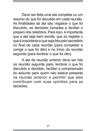 Deve ser feita uma ata completa ou um 
resumo do que foi discutido em cada reunião. 
As finalidades da ata são: registrar o que foi 
discutido, as decisões tomadas e facilitar o 
preparo dos relatórios. Para isso, é importante 
que a ata seja bem escrita, que só registre o 
que é importante e que seja lida pelo secretário 
no final de cada reunião (para completar e 
corrigir o que foi dito) e no início da reunião 
seguinte (para lembrar o que foi dito). 
A ata da reunião anterior deve ser lida 
na reunião seguinte para: lembrar o que foi 
discutido e decidido, facilitar a compreensão 
do assunto para quem não esteve presente 
na reunião anterior e permitir que eles 
contribuam com suas opiniões para as 
decisões. 
27 
 