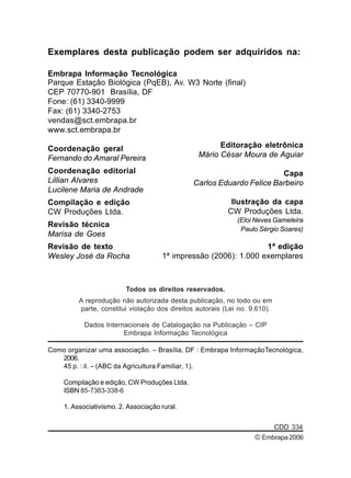 Exemplares desta publicação podem ser adquiridos na: 
Editoração eletrônica 
Mário César Moura de Aguiar 
Carlos Eduardo Felice Barbeiro 
Todos os direitos reservados. 
Ilustração da capa 
CW Produções Ltda. 
(Eloi Neves Gameleira 
Paulo Sérgio Soares) 
A reprodução não autorizada desta publicação, no todo ou em 
parte, constitui violação dos direitos autorais (Lei no. 9.610). 
Dados Internacionais de Catalogação na Publicação – CIP 
Embrapa Informação Tecnológica 
Capa 
Como organizar uma associação. – Brasília, DF : Embrapa InformaçãoTecnológica, 
2006. 
45 p. : il. – (ABC da Agricultura Familiar, 1). 
Compilação e edição, CW Produções Ltda. 
ISBN 85-7383-338-6 
1. Associativismo. 2. Associação rural. 
CDD 334 
Embrapa Informação Tecnológica 
Parque Estação Biológica (PqEB), Av. W3 Norte (final) 
CEP 70770-901 Brasília, DF 
Fone: (61) 3340-9999 
Fax: (61) 3340-2753 
vendas@sct.embrapa.br 
www.sct.embrapa.br 
Coordenação geral 
Fernando do Amaral Pereira 
Coordenação editorial 
Lillian Alvares 
Lucilene Maria de Andrade 
Compilação e edição 
CW Produções Ltda. 
Revisão técnica 
Marisa de Goes 
Revisão de texto 
Wesley José da Rocha 
1ª edição 
1ª impressão (2006): 1.000 exemplares 
© Embrapa 2006 
 
