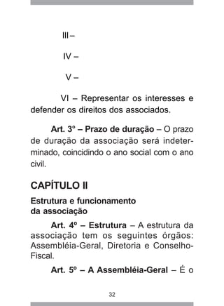 32 
III – 
IV – 
V – 
VI – Representar os interesses e 
defender os direitos dos associados. 
Art. 3° – Prazo de duração – O prazo 
de duração da associação será indeter-minado, 
coincidindo o ano social com o ano 
civil. 
CAPÍTULO II 
Estrutura e funcionamento 
da associação 
Art. 4º – Estrutura – A estrutura da 
associação tem os seguintes órgãos: 
Assembléia-Geral, Diretoria e Conselho- 
Fiscal. 
Art. 5º – A Assembléia-Geral – É o 
 