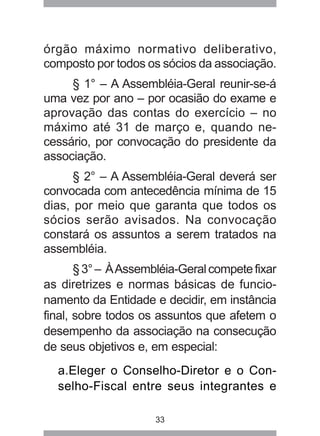 órgão máximo normativo deliberativo, 
composto por todos os sócios da associação. 
§ 1° – A Assembléia-Geral reunir-se-á 
uma vez por ano – por ocasião do exame e 
aprovação das contas do exercício – no 
máximo até 31 de março e, quando ne-cessário, 
por convocação do presidente da 
33 
associação. 
§ 2° – A Assembléia-Geral deverá ser 
convocada com antecedência mínima de 15 
dias, por meio que garanta que todos os 
sócios serão avisados. Na convocação 
constará os assuntos a serem tratados na 
assembléia. 
§ 3° – À Assembléia-Geral compete fixar 
as diretrizes e normas básicas de funcio-namento 
da Entidade e decidir, em instância 
final, sobre todos os assuntos que afetem o 
desempenho da associação na consecução 
de seus objetivos e, em especial: 
a.Eleger o Conselho-Diretor e o Con-selho- 
Fiscal entre seus integrantes e 
 