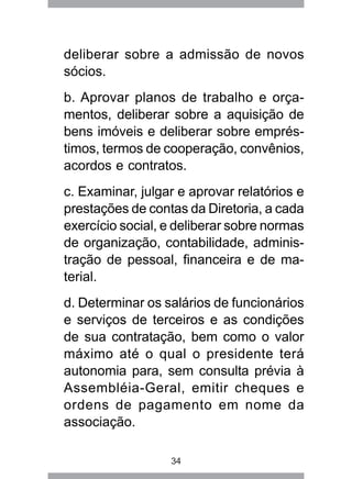 deliberar sobre a admissão de novos 
sócios. 
b. Aprovar planos de trabalho e orça-mentos, 
deliberar sobre a aquisição de 
bens imóveis e deliberar sobre emprés-timos, 
termos de cooperação, convênios, 
acordos e contratos. 
c. Examinar, julgar e aprovar relatórios e 
prestações de contas da Diretoria, a cada 
exercício social, e deliberar sobre normas 
de organização, contabilidade, adminis-tração 
de pessoal, financeira e de ma-terial. 
d. Determinar os salários de funcionários 
e serviços de terceiros e as condições 
de sua contratação, bem como o valor 
máximo até o qual o presidente terá 
autonomia para, sem consulta prévia à 
Assembléia-Geral, emitir cheques e 
ordens de pagamento em nome da 
associação. 
34 
 