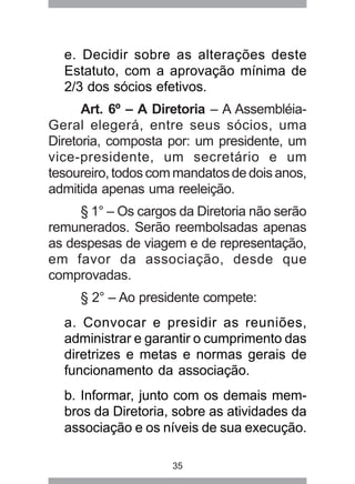 e. Decidir sobre as alterações deste 
Estatuto, com a aprovação mínima de 
2/3 dos sócios efetivos. 
Art. 6º – A Diretoria – A Assembléia- 
Geral elegerá, entre seus sócios, uma 
Diretoria, composta por: um presidente, um 
vice-presidente, um secretário e um 
tesoureiro, todos com mandatos de dois anos, 
admitida apenas uma reeleição. 
§ 1° – Os cargos da Diretoria não serão 
remunerados. Serão reembolsadas apenas 
as despesas de viagem e de representação, 
em favor da associação, desde que 
comprovadas. 
§ 2° – Ao presidente compete: 
a. Convocar e presidir as reuniões, 
administrar e garantir o cumprimento das 
diretrizes e metas e normas gerais de 
funcionamento da associação. 
b. Informar, junto com os demais mem-bros 
da Diretoria, sobre as atividades da 
associação e os níveis de sua execução. 
35 
 