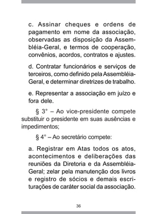 c. Assinar cheques e ordens de 
pagamento em nome da associação, 
observadas as disposição da Assem-bléia- 
Geral, e termos de cooperação, 
convênios, acordos, contratos e ajustes. 
d. Contratar funcionários e serviços de 
terceiros, como definido pela Assembléia- 
Geral, e determinar diretrizes de trabalho. 
e. Representar a associação em juízo e 
fora dele. 
§ 3° – Ao vice-presidente compete 
substituir o presidente em suas ausências e 
impedimentos; 
§ 4° – Ao secretário compete: 
a. Registrar em Atas todos os atos, 
acontecimentos e deliberações das 
reuniões da Diretoria e da Assembléia- 
Geral; zelar pela manutenção dos livros 
e registro de sócios e demais escri-turações 
de caráter social da associação. 
36 
 