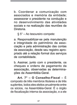 b. Coordenar a comunicação com 
associados e memória da entidade; 
assessorar o presidente na condução e 
no desenvolvimento das atividades 
sociais e na realização das reuniões da 
Diretoria. 
§ 5° – Ao tesoureiro compete: 
a. Responsabilizar-se pela manutenção 
e integridade do patrimônio da asso-ciação 
e pela administração das contas 
da associação, desde seu registro apro-priado 
até a relação formal dos serviços 
de contabilidade. 
b. Assinar, junto com o presidente, os 
cheques e ordens de pagamento da 
associação, observadas as determina-ções 
da Assembléia-Geral. 
Art. 7° – O Conselho-Fiscal – É 
composto de três membros titulares e de três 
suplentes, todos eles eleitos anualmente entre 
os sócios, na Assembléia-Geral. É o órgão 
de fiscalização interna da associação, e a ele 
37 
 