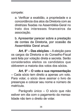 38 
compete: 
a. Verificar a exatidão, a propriedade e a 
concordância dos atos da Diretoria com as 
diretrizes fixadas na Assembléia-Geral no 
trato dos interesses financeiros da 
associação. 
b. Apresentar parecer sobre a prestação 
de contas da Diretoria, por ocasião da 
Assembléia Geral anual. 
Art. 8° – Das eleições – A eleição para 
os cargos da Diretoria e do Conselho-Fiscal 
será feita por votação direta e secreta. Serão 
considerados eleitos os candidatos que 
obtiverem a maioria dos votos dos sócios. 
Art. 9° – O voto e sua representação 
– Cada sócio tem direito a apenas um voto. 
Para votar, o sócio deve assinar o livro de 
presenças e colocar seu nome e número de 
matrícula. 
Parágrafo único – O sócio que não 
estiver em dia com o pagamento da mensa-lidade 
não tem o direito de votar. 
 