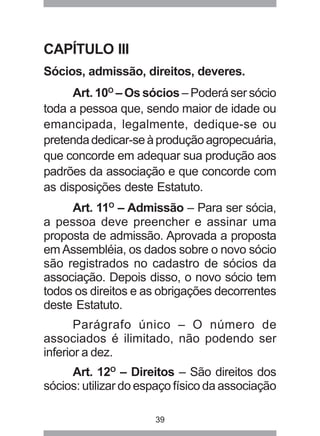 CAPÍTULO III 
Sócios, admissão, direitos, deveres. 
Art. 10O – Os sócios – Poderá ser sócio 
toda a pessoa que, sendo maior de idade ou 
emancipada, legalmente, dedique-se ou 
pretenda dedicar-se à produção agropecuária, 
que concorde em adequar sua produção aos 
padrões da associação e que concorde com 
as disposições deste Estatuto. 
Art. 11O – Admissão – Para ser sócia, 
a pessoa deve preencher e assinar uma 
proposta de admissão. Aprovada a proposta 
em Assembléia, os dados sobre o novo sócio 
são registrados no cadastro de sócios da 
associação. Depois disso, o novo sócio tem 
todos os direitos e as obrigações decorrentes 
deste Estatuto. 
Parágrafo único – O número de 
associados é ilimitado, não podendo ser 
inferior a dez. 
Art. 12O – Direitos – São direitos dos 
sócios: utilizar do espaço físico da associação 
39 
 