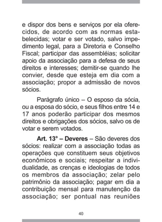 e dispor dos bens e serviços por ela ofere-cidos, 
de acordo com as normas esta-belecidas; 
votar e ser votado, salvo impe-dimento 
legal, para a Diretoria e Conselho 
Fiscal; participar das assembléias; solicitar 
apoio da associação para a defesa de seus 
direitos e interesses; demitir-se quando lhe 
convier, desde que esteja em dia com a 
associação; propor a admissão de novos 
sócios. 
Parágrafo único – O esposo da sócia, 
ou a esposa do sócio, e seus filhos entre 14 e 
17 anos poderão participar dos mesmos 
direitos e obrigações dos sócios, salvo os de 
votar e serem votados. 
Art. 13° – Deveres – São deveres dos 
sócios: realizar com a associação todas as 
operações que constituem seus objetivos 
econômicos e sociais; respeitar a indivi-dualidade, 
as crenças e ideologias de todos 
os membros da associação; zelar pelo 
patrimônio da associação; pagar em dia a 
contribuição mensal para manutenção da 
associação; ser pontual nas reuniões 
40 
 