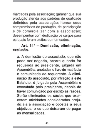 marcadas pela associação; garantir que sua 
produção atenda aos padrões de qualidade 
definidos pela associação; honrar seus 
compromissos de produção, de participação 
e de comercializar com a associação; 
desempenhar com dedicação os cargos para 
os quais foram eleitos ou nomeados. 
Art. 14° – Demissão, eliminação, 
41 
exclusão. 
a. A demissão do associado, que não 
pode ser negada, ocorre quando for 
requerida ao presidente, julgada em 
Assembléia, anotada no livro de matrícula 
e comunicada ao requerente. A elimi-nação 
do associado, por infração a este 
Estatuto, é julgada pela Assembléia e 
executada pelo presidente, depois de 
haver comunicado por escrito as razões. 
Serão eliminados os sócios que exer-cerem 
atividades consideradas preju-diciais 
à associação e opostas a seus 
objetivos, e os que deixaram de pagar 
as mensalidades. 
 