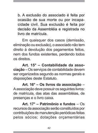 b. A exclusão do associado é feita por 
ocasião de sua morte ou por incapa-cidade 
civil. Sua exclusão é feita por 
decisão da Assembléia e registrada no 
livro de matrícula. 
Em quaisquer dos casos (demissão, 
eliminação ou exclusão), o associado não tem 
direito à devolução dos pagamentos feitos, 
nem dos fundos existentes, perdendo todos 
os direitos. 
Art. 15° – Contabilidade da asso-ciação 
– Os serviços de contabilidade devem 
ser organizados segundo as normas gerais e 
disposições deste Estatuto. 
Art. 16° – Os livros da associação – 
A associação deve possuir os seguintes livros: 
de matrícula, das atas das assembléias, de 
presenças e o livro caixa. 
Art. 17° – Patrimônio e fundos – Os 
recursos da associação serão constituídos por 
contribuições de manutenção periódicas feitas 
pelos sócios; dotações orçamentárias 
42 
 