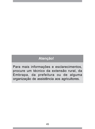 Atenção! 
Para mais informações e esclarecimentos, 
procure um técnico da extensão rural, da 
Embrapa, da prefeitura ou de alguma 
organização de assistência aos agricultores. 
45 
 