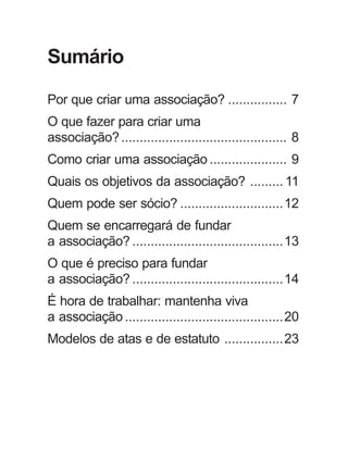 Sumário 
Por que criar uma associação? ................ 7 
O que fazer para criar uma 
associação? ............................................. 8 
Como criar uma associação ..................... 9 
Quais os objetivos da associação? ......... 11 
Quem pode ser sócio? ............................12 
Quem se encarregará de fundar 
a associação? .........................................13 
O que é preciso para fundar 
a associação? .........................................14 
É hora de trabalhar: mantenha viva 
a associação ...........................................20 
Modelos de atas e de estatuto ................23 
 