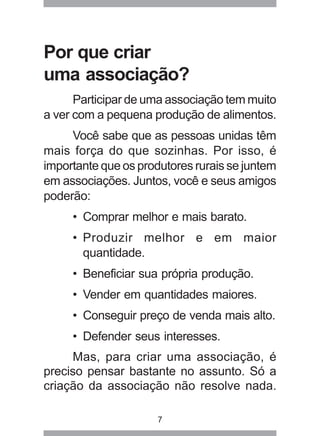 Por que criar 
uma associação? 
Participar de uma associação tem muito 
a ver com a pequena produção de alimentos. 
Você sabe que as pessoas unidas têm 
mais força do que sozinhas. Por isso, é 
importante que os produtores rurais se juntem 
em associações. Juntos, você e seus amigos 
poderão: 
• Comprar melhor e mais barato. 
• Produzir melhor e em maior 
quantidade. 
• Beneficiar sua própria produção. 
• Vender em quantidades maiores. 
• Conseguir preço de venda mais alto. 
• Defender seus interesses. 
Mas, para criar uma associação, é 
preciso pensar bastante no assunto. Só a 
criação da associação não resolve nada. 
7 
 