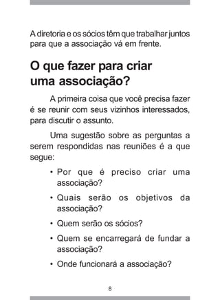A diretoria e os sócios têm que trabalhar juntos 
para que a associação vá em frente. 
O que fazer para criar 
uma associação? 
A primeira coisa que você precisa fazer 
é se reunir com seus vizinhos interessados, 
para discutir o assunto. 
Uma sugestão sobre as perguntas a 
serem respondidas nas reuniões é a que 
segue: 
• Por que é preciso criar uma 
associação? 
• Quais serão os objetivos da 
associação? 
• Quem serão os sócios? 
• Quem se encarregará de fundar a 
associação? 
• Onde funcionará a associação? 
8 
 