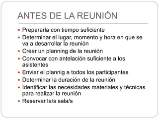 ANTES DE LA REUNIÓN
 Prepararla con tiempo suficiente
 Determinar el lugar, momento y hora en que se
va a desarrollar la reunión
 Crear un planning de la reunión
 Convocar con antelación suficiente a los
asistentes
 Enviar el plannig a todos los participantes
 Determinar la duración de la reunión
 Identificar las necesidades materiales y técnicas
para realizar la reunión
 Reservar la/s sala/s
 