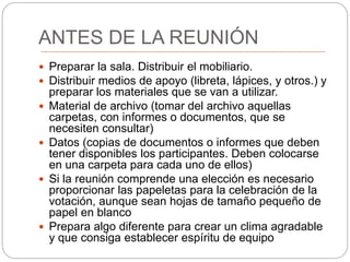 ANTES DE LA REUNIÓN
 Preparar la sala. Distribuir el mobiliario.
 Distribuir medios de apoyo (libreta, lápices, y otros.) y
preparar los materiales que se van a utilizar.
 Material de archivo (tomar del archivo aquellas
carpetas, con informes o documentos, que se
necesiten consultar)
 Datos (copias de documentos o informes que deben
tener disponibles los participantes. Deben colocarse
en una carpeta para cada uno de ellos)
 Si la reunión comprende una elección es necesario
proporcionar las papeletas para la celebración de la
votación, aunque sean hojas de tamaño pequeño de
papel en blanco
 Prepara algo diferente para crear un clima agradable
y que consiga establecer espíritu de equipo
 
