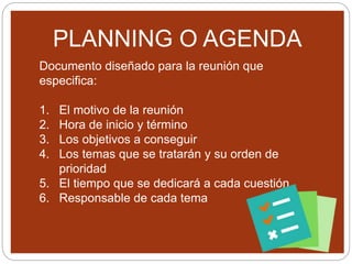 PLANNING O AGENDA
Documento diseñado para la reunión que
especifica:
1. El motivo de la reunión
2. Hora de inicio y término
3. Los objetivos a conseguir
4. Los temas que se tratarán y su orden de
prioridad
5. El tiempo que se dedicará a cada cuestión
6. Responsable de cada tema
 