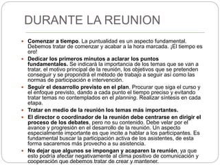 DURANTE LA REUNION
 Comenzar a tiempo. La puntualidad es un aspecto fundamental.
Debemos tratar de comenzar y acabar a la hora marcada. ¡El tiempo es
oro!
 Dedicar los primeros minutos a aclarar los puntos
fundamentales. Se indicará la importancia de los temas que se van a
tratar, el motivo principal de la reunión, los objetivos que se pretenden
conseguir y se propondrá el método de trabajo a seguir así como las
normas de participación e intervención.
 Seguir el desarrollo previsto en el plan. Procurar que siga el curso y
el enfoque previsto, dando a cada punto el tiempo preciso y evitando
tratar temas no contemplados en el planning. Realizar síntesis en cada
etapa.
 Tratar en medio de la reunión los temas más importantes.
 El director o coordinador de la reunión debe centrarse en dirigir el
proceso de los debates, pero no su contenido. Debe velar por el
avance y progresión en el desarrollo de la reunión. Un aspecto
especialmente importante es que incite a hablar a los participantes. Es
fundamental buscar la participación activa de los asistentes, de esta
forma sacaremos más provecho a su asistencia.
 No dejar que algunos se impongan y acaparen la reunión, ya que
esto podría afectar negativamente al clima positivo de comunicación y
cooperación que debemos tratar de crear y mantener.
 
