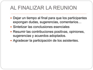AL FINALIZAR LA REUNION
 Dejar un tiempo al final para que los participantes
expongan dudas, sugerencias, comentarios…
 Sintetizar las conclusiones esenciales
 Resumir las contribuciones positivas, opiniones,
sugerencias y acuerdos adoptados.
 Agradecer la participación de los asistentes.
 