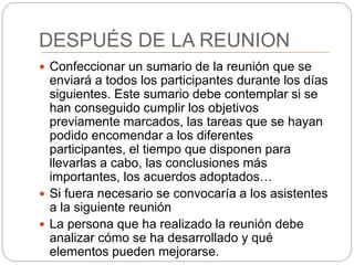 DESPUÉS DE LA REUNION
 Confeccionar un sumario de la reunión que se
enviará a todos los participantes durante los días
siguientes. Este sumario debe contemplar si se
han conseguido cumplir los objetivos
previamente marcados, las tareas que se hayan
podido encomendar a los diferentes
participantes, el tiempo que disponen para
llevarlas a cabo, las conclusiones más
importantes, los acuerdos adoptados…
 Si fuera necesario se convocaría a los asistentes
a la siguiente reunión
 La persona que ha realizado la reunión debe
analizar cómo se ha desarrollado y qué
elementos pueden mejorarse.
 