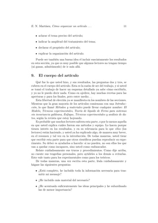 E. N. Martínez, Cómo organizar un artículo . . .                              11


      aclarar el tema preciso del artículo;

      indicar la amplitud del tratamiento del tema;

      declarar el propósito del artículo;

      explicar la organización del artículo.

    Puede ser también una buena idea el incluir suscintamente los resultados
en esta sección, ya que es muy posible que algunos lectores no tengan tiempo
(ni ganas, admitámoslo) de ir más allá.


9.    El cuerpo del artículo
    Qué fue lo que usted hizo, y sus resultados, las preguntas dos y tres, se
cubren en el cuerpo del artículo. Esta es la razón de ser del trabajo, y si usted
se tomó el trabajo de hacer un esquema detallado ya sabe cómo escribirlo,
y yo no le puedo decir nada. Como en ajedrez, hay muchas recetas para las
aperturas y para los ﬁnales, pero entre medio. . .
    Esta libertad de elección ya se maniﬁesta en los nombres de las secciones.
Mientras que la gran mayoría de los artículos comienzan con una Introduc-
ción, lo que llamé Métodos y materiales puede llevar cualquier nombre: El
Modelo, Técnicas experimentales, Teoría de líquido de Fermi para sistemas
sin invariancia galileana, Enfoque, Técnicas experimentales y análisis de da-
tos, según la revista que estoy hojeando.
    Es probable que muchos lectores salteen esta parte, o por lo menos aquella
en que usted explica cuáles fueron sus métodos y equipo. Lo hacen porque
tienen interés en los resultados, y en su relevancia para lo que ellos (los
lectores) están haciendo, y usted ya ha explicado algo, de manera muy breve,
en el resumen y tal vez en la introducción. De todas maneras, usted tiene
que escribir esta parte para que otros cientíﬁcos puedan reproducir su expe-
rimento. Su deber es ayudarlos a hacerlo: si no pueden, no son ellos los que
van a quedar como incapaces, sino usted como embaucador.
    Relate cuidadosamente sus trucos y procedimientos. Como dije arriba,
no cuente sus tragedias personales, pero ayúdeles a los demás a evitarlas.
Esto vale tanto para los experimentales como para los teóricos.
    De todas maneras, una vez escrita esta parte, léala cuidadosamente y
hágase las siguientes preguntas:

      ¿Está completo, he incluído toda la información necesaria para tras-
      mitir mi mensaje?

      ¿He incluído más material del necesario?

      ¿He acentuado suﬁcientemente las ideas principales y he subordinado
      las de menor importancia?
 