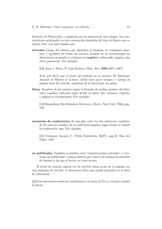 E. N. Martínez, Cómo organizar un artículo . . .                          14


Institute of Physics)[1], y empleada por la mayoría de mis colegas. Las ins-
trucciones principales en esta convención dependen del tipo de fuente que se
quiera citar. Las más usadas son:

artículos Luego del número que identiﬁca la llamada, se consignan nom-
     bres y apellidos de todos los autores; nombre de la revista(según su
     abreviatura aceptada) y volumen en negrita o subrayado; página; año
     entre paréntesis. Por ejemplo:

     [23] Juan J. Pérez, R. Luis Estévez; Phys. Rev. B36,3467 (1987)

     Note por favor que el título del artículo no se incluye. El American
     Journal of Physics sí lo hace, desde hace poco tiempo, y agrega la
     página ﬁnal del artículo, separada de la inicial por un guión.

libros Nombres de los autores según el formato de arriba; nombre del libro
     entre comillas; editorial; lugar donde se editó; año; volumen, capítulo
     y página si corresponden. Por ejemplo:

     [14] Shang-keng Ma,Statistical Mechanics, Dover, New York, 1986, pág.
     193.



memorias de conferencias Se usa algo entre los dos anteriores: nombres
   de los autores; nombre de la conferencia;página; lugar donde se realizó
   la conferencia; año. Por ejemplo:

     [15] Cudmani, Leonor C., Pablo Fontdevila, REF5, pag.53, Mar del
     Plata, 1987.



no publicados También se pueden citar “comunicaciones privadas” y “tra-
    bajos no publicados”, aunque habría que reducir al mínimo la mención
    de fuentes a las que el lector no tiene acceso.

    Si usted ha tratado alguna vez de escribir notas al pie de la página con
una máquina de escribir, le interesará saber que puede incluirlas en la lista
de referencias:

[16] Los autovalores nulos no contribuyen a la suma de Σ(ω), excepto cuando
lo hacen.
 