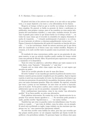 E. N. Martínez, Cómo organizar un artículo . . .                              17


    El plural está bien si los autores son varios; si es uno solo es una pedan-
tería, y es mejor dejárselo a los reyes y a los editorialistas de los diarios.
    Respecto al tiempo verbal en que se escribe un trabajo, la situación es
bien compleja. En general, se habla en presente de datos y mediciones ya
publicados, sean propias o ajenas, pues se las considera ya como partes inte-
grantes del conocimiento cientíﬁco, y, como tales, verdades eternas. Se suele
usar el pasado para contar lo que hemos hecho en el trabajo actual: “. . . en
todos los casos vimos que el recocido en atmósfera de oxígeno disminuía el
ancho de transición . . . ,” evitando modestamente el presente y su certeza.
Se usa el presente al referirse a relaciones palpablemente ciertas como “. . . la
Figura 3 muestra la disminución del ancho de transición en función del reco-
cido. . . ,” y en las conclusiones, donde los autores aseveran que lo que dicen
debe ser considerado en el futuro como una verdad cientíﬁca. Respecto al
resumen, se lo suele escribir tanto en pasado como en presente (uno sólo por
vez).
    El resultado de estas convenciones sutiles, que no son generales de nin-
guna manera, es que un artículo cientíﬁco puede cambiar de tiempo verbal
como una película de Woody Allen. El potencial para equivocarse es enorme,
y raramente se lo desperdicia.
    Trate de evitar los adjetivos y adverbios difusos que tanto usamos en la
vida diaria, como “bastante,” “demasiado,” o “ más bien.”
    Cuando esté en duda sobre cómo seguir una frase, es casi seguro que
necesita un punto.
    Trate de no escribir párrafos de más de unas diez líneas.
    El verbo “realizar” es un comodín que muestra la pobreza de nuestro voca-
bulario o nuestra pereza mental: remplácelo por otra palabra. Aquí se impone
cautela si usted usa un procesador de texto: los diccionarios electrónicos que
circulan nos presentan a la parentela de una palabra, hermanos, primos y tios,
pero casi nunca hermanos gemelos. Elija con cuidado. En especial, recuerde
que tener y poseer no son sinónimos: mi auto tiene un motor a inyección,
pero no lo posee. Yo los poseo a ambos, auto y motor, pero como tengo hijos
adolescentes (que no son de mi posesión), raramente los tengo.
    Evite combinaciones innecesarias, como la tan común “una alternativa
posible.” Si no fuera posible, no sería una alternativa.
    Pode palabras innecesarias. Es común leer en los Agradecimientos la ex-
presión “Los autores desean agradecer a . . . ”. No necesitan pedir permiso a
nadie, pueden escribir “Agradecemos a . . . , ” sin tantas vueltas.
    También hay que estar en guardia contra los infantilismos como “la satu-
ración es cuando . . . ,” que trata de deﬁnir, como los niños, con un ejemplo.
Si usted está escribiendo en inglés, tenga cuidado con las oraciones que em-
piezan con “so,” una construcción típicamente infantil.
    No está bien escribir como hablan los niños, pero hay que recordar que
hay grupos mucho peores: no use ninguna expresión que hayan tocado los
políticos o los periodistas radiales. Si queremos lograr un idioma claro para
 