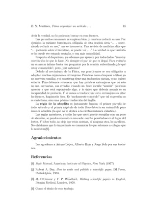 E. N. Martínez, Cómo organizar un artículo . . .                              18


decir la verdad, no lo podemos buscar en esas fuentes.
      Los gerundios raramente se emplean bien, y conviene reducir su uso. Por
ejemplo, la variante burocrática obligada de esta oración sería “. . . , conve-
niendo reducir su uso,” que es incorrecta. Una revista de medicina dice que
“. . . yaciendo sobre el intestino, se puede ver . . . ” La verdad es que también
se lo puede ver estando sentado, y con más comodidad.
      Respecto al dequeísmo, ya sabemos que aparece por todos lados. Yo estoy
convencido de que lo hace. No siempre el par de que es ilegal. Para evitarlo
en su avatar infame basta con preguntar por la oración subordinada:¿de qué
estoy convencido?, pero ¿qué sabemos?
      Debido al crecimiento de la Física, sus practicantes se ven obligados a
adoptar muchas expresiones extranjeras. Palabras como chequear o ﬁtear ya
no merecen comillas, y si scattering tiene una traducción castiza, yo no quiero
saberla. Pero debemos reconocer que hay palabras extranjeras que no solo
no son necesarias, son erradas: cuando un físico escribe “asumir” podemos
apostar a que está suponiendo algo, y lo único que debería asumir es su
incapacidad de probarlo. Y si vamos a traducir un texto extranjero sin citar
las fuentes, hagámoslo bien. Es “anchamente conocido” que tal expresión no
es castellana, sino una pésima traducción del inglés.
      La regla de la abuelita es justamente famosa: el primer párrafo de
todo artículo y el primer capítulo de todo libro debería ser entendible para
nuestra abuelita (la que no se dedica a la electrodinámica cuántica).
      Las reglas anteriores, y todas las que usted puede recopilar con un poco
de atención, se pueden resumir en una sola: escriba poniéndose en el lugar del
lector. Y sobre todo, no deje que estas normas, ni ninguna otra, lo paralicen.
No olvidemos que lo importante es comunicar lo que sabemos a colegas que
lo necesitan[9].


Agradecimientos
    Les agradezco a Arturo López, Alberto Rojo y Jorge Sofo por sus leccio-
nes.


Referencias
[1] Style Manual, American Institute of Physics, New York (1977)

[2] Robert A. Day, How to write and publish a scientiﬁc paper, ISI Press,
    Philadelphia, 1983.

[3] M. O’Connor y F. P. Woodford, Writing scientiﬁc papers in English,
    Pitman Medical, Londres, 1978.

[4] Como el título de este trabajo.
 
