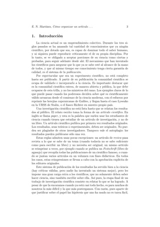 E. N. Martínez, Cómo organizar un artículo . . .                             3


1.    Introducción
    La ciencia actual es un emprendimiento colectivo. Durante los tres si-
glos pasados se ha amasado tal cantidad de conocimientos que ya ningún
cientíﬁco, por dotado que sea, es capaz de dominar todo el saber humano,
y ni siquiera puede reproducir críticamente el de su propia disciplina. Por
lo tanto, se ve obligado a aceptar porciones de su ciencia como ciertas y
probadas, para seguir adelante desde ahí. El mecanismo que han inventado
los cientíﬁcos para asegurar que lo que ya se sabe esté al alcance de la mano
de todos, y que al mismo tiempo ese conocimiento tenga cierta garantía de
calidad, es el sistema de la publicación.
    Por espectacular que sea un experimento cientíﬁco, no está completo
hasta ser publicado. A partir de su publicación la comunidad cientíﬁca se
ocupa de validarlo e incorporarlo a la ciencia. Es importante destacar que
es la comunidad cientíﬁca entera, de manera abierta y pública, la que debe
ocuparse de esta trilla, y no los ministros del ramo. Los ejemplos claros de lo
que puede pasar cuando los poderosos deciden sobre qué es cientíﬁcamente
válido arrancan desde el comienzo de la ciencia moderna, con el esfuerzo por
reprimir las herejías copernicanas de Galileo, y llegan hasta el caso Lysenko
en la URSS de Stalin, o el ﬁasco Richter en nuestro propio país.
    Una investigación cientíﬁca no está lista hasta que se relatan los resulta-
dos al público. El relato escrito toma la forma de un artículo cientíﬁco. En
inglés se llama paper, y esta es la palabra que suelen usar los estudiantes de
ciencia cuando tienen que estudiar de un artículo de investigación, y no de
un libro. Un artículo cientíﬁco publica por primera vez resultados originales.
Los resultados, sean teóricos o experimentales, deben ser originales. No pue-
den ser plagiados de otros investigadores. Tampoco vale el autoplagio: los
resultados pueden publicarse sólo una vez.
    Estas reglas admiten unas pocas excepciones: un artículo de review pasa
revista a lo que se sabe de un tema (cuando todavía no se sabe suﬁciente
como para escribir un libro) y no necesita ser original; un mismo artículo
se reimprime a veces, por ejemplo cuando se publica un Festschrift (libro de
agasajo) que recopila todas las publicaciones de un cientíﬁco famoso, o cuan-
do se juntan varios artículos en un volumen con ﬁnes didácticos. En todos
los casos, estas reimpresiones se llevan a cabo con la aprobación explícita de
los editores originales.
    Este sistema de publicación de los resultados ha servido bien a la ciencia
(hay críticas válidas, pero nadie ha inventado un sistema mejor), pero les
impone una gran carga extra a los cientíﬁcos, que no solamente deben saber
hacer ciencia, sino también escribir sobre ella. Así pues, la etapa ﬁnal de un
trabajo de investigación cientíﬁca consiste en relatar lo que se ha logrado. A
pesar de que la encaramos cuando ya está casi todo hecho, es para muchos de
nosotros la más difícil y la que más postergamos. Con razón, pues aparte de
que justiﬁcar sobre el papel las hipótesis que uno ha usado no es tarea fácil,
 