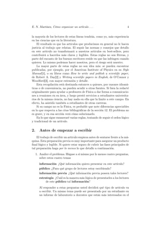 E. N. Martínez, Cómo organizar un artículo . . .                              4


la mayoría de los lectores de estas líneas tendrán, como yo, más experiencia
en las ciencias que en la literatura.
    El resultado es que los artículos que producimos en general no le hacen
justicia al trabajo que relatan. El seguir las normas y consejos que detallo
en este artículo no transformará a nuestros artículos en best-sellers, pero
contribuirá a hacerlos más claros y legibles. Estas reglas no son férreas, y
parte del encanto de los buenos escritores reside en que las infringen cuando
quieren. Lo mismo podemos hacer nosotros, pero el riesgo será nuestro.
    La mayor parte de estas reglas no son idea mía: se pueden encontrar
publicadas, por ejemplo, por el American Institute of Physics en su Style
Manual [1], o en libros como How to write and publish a scientiﬁc paper,
de Robert A. Day[2] y Writing scientiﬁc papers in English, de O’Connor y
Woodford[3], con mayor extensión y detalle.
    Esta recopilación está destinada entonces a quienes, por razones idiomá-
ticas o de conveniencia, no pueden acudir a otras fuentes. Si bien la redacté
originalmente para ayudar a profesores de Física a dar forma a comunicacio-
nes a reuniones en su área, y luego prestó servicios a estudiantes universita-
rios de la misma ciencia, no hay nada en ella que la limite a este campo. En
efecto, ha asistido también a estudiantes de otras carreras.
    Si su campo no es la Física, es probable que note diferencias apreciables
en lo que respecta a las citas bibliográﬁcas de la sección 12. El problema no
es grave, y en esa sección verá cómo solucionarlo.
    En lo que sigue enumeraré varias reglas, tratando de seguir el orden lógico
y tradicional de un artículo.


2.      Antes de empezar a escribir
    El trabajo de escribir un artículo empieza antes de sentarse frente a la má-
quina. Esta preparación previa es muy importante para asegurar un producto
ﬁnal lógico y legible. Si quiere estar seguro de cubrir las fases principales de
tal preparación haga por lo menos lo que detallo a continuación.
     1. Analice el problema. Hágase a sí mismo por lo menos cuatro preguntas,
        sobre estos cuatro temas

       información ¿Qué información quiero presentar en este artículo?
       público ¿Para qué grupo de lectores estoy escribiendo?
       información previa ¿Qué información previa poseen tales lectores?
       estrategia ¿Cuál es la manera más lógica de presentarles a los lectores
            de este público tal información?

       Al responder a estas preguntas usted decidirá qué tipo de artículo va
       a escribir. Un mismo tema puede ser presentado por un estudiante en
       un informe de laboratorio a docentes que están más interesados en el
 