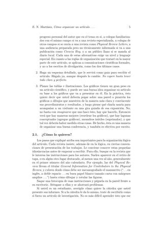 E. N. Martínez, Cómo organizar un artículo . . .                             5


       progreso personal del autor que en el tema en sí, a colegas familiariza-
       dos con el mismo campo si va a una revista especializada, a colegas de
       otros campos si se envía a una revista como Physical Review Letters, a
       una audiencia preparada pero no técnicamente informada si va a una
       publicación como Ciencia Hoy, o a un público llano si se manda al
       diario local. Cada una de estas alternativas exige un nivel y lenguaje
       especial. En cuanto a las reglas de organización que trataré en la mayor
       parte de este artículo, se aplican a comunicaciones cientíﬁcas formales,
       y no a los escritos de divulgación, como los dos últimos casos.

  2. Haga un esquema detallado, que le servirá como guia para escribir el
     artículo. Hágalo ya, aunque después lo cambie. No espere hasta tener
     todo claro y perfecto.

  3. Planee las tablas e ilustraciones. Los gráﬁcos tienen un gran peso en
     un artículo cientíﬁco, y puede ser una buena idea organizar su artículo
     en base a los gráﬁcos que va a presentar en él. En la práctica, ésto
     quiere decir que usted debería pegar sobre una pared o pizarrón los
     gráﬁcos o dibujos que muestren de la manera más clara y convincente
     sus procedimientos y resultados, y luego piense qué charla usaría para
     acompañar a un visitante en una gira guiada de esa exposición. No,
     no basta con imaginarse que uno hace ésto, hay que hacerlo. Entonces
     verá que hay maneras mejores (reordene los gráﬁcos), que hay lagunas
     conceptuales (agregue gráﬁcos), meandros inútiles (suprímalos), y que
     tal vez debería haber medido otras cosas. De hecho, ésta es una manera
     de organizar una buena conferencia, y también es efectiva por escrito.

2.1.    ¿Cómo lo quieren?
    Los pasos que expliqué arriba son importantes para la organización lógica
del artículo. Cada revista insiste, además de en la lógica, en ciertas conven-
ciones de presentación de los trabajos. Le conviene conocer estas pequeñas
idiosincracias antes de empezar a escribir. Para ello, busque en la revista que
le interesa las instrucciones para los autores. Suelen aparecer en el retiro de
tapa, o en algún otro lugar destacado, al menos una vez al año, generalmente
en el primer número del año calendario. Por ejemplo, las del Physical Re-
view llevan el titular General Information for Contributors to the Physical
Review, y cubren desde cómo debe ser mecanograﬁado el manuscrito (“. . . en
inglés, a doble espacio . . . en buen papel blanco tamaño carta con márgenes
amplios . . . ”) hasta cómo dibujar y rotular las ﬁguras.
    Saque una fotocopia de esas instrucciones y péguela en la pared frente a
su escritorio. Aténgase a ellas y se ahorrará problemas.
    Si usted es un estudiante, averigüe cómo quiere la cátedra que usted
presente sus informes. Si a la cátedra le da lo mismo, trate de escribirlo como
si fuera un artículo de investigación. No es más difícil aprender ésto que ese
 