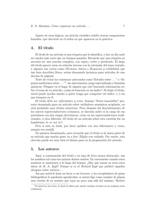 E. N. Martínez, Cómo organizar un artículo . . .                                         7


   Aparte de estas lógicas, un artículo cientíﬁco exhibe ciertas componentes
formales, que discutiré en el orden en que aparecen en la práctica.


4.     El título
    El título de un artículo es una etiqueta que lo identiﬁca, y hoy en día suele
ser mucho más corto que en tiempos pasados. Recuerde que una etiqueta no
necesita ser una oración completa, con sujeto, verbo y predicado. El largo
del título parece estar en relación inversa con la extensión del tema tratado,
y algunos tan cortos como Mecánica clásica o Respuesta y estabilidad, que
tan bien describen libros, serían demasiado lacónicos para artículos de una
docena de páginas.
    Trate de evitar los comienzos anticuados como “Estudio sobre . . . ” o “Al-
gunas mediciones sobre . . . ” 1 , las abreviaturas, jerga especializada y fórmulas
químicas. Póngase en el lugar de alguien que esté buscando información so-
bre el tema de su artículo: ¿cómo la buscaría en un índice? Al elegir el título,
usted puede ayudar mucho a quien tenga que componer tal índice, y a los
que busquen en él.
    El título debe ser informativo y veraz. Aunque “Senos insaciables” pro-
mete demasiado para un artículo sobre osciladores armónicos acoplados, no
está prohibido usar títulos atractivos. Poco después del descubrimiento de
los nuevos superconductores cerámicos, se discutía sobre si la carga de sus
portadores era dos cargas electrónicas, como en los superconductores tradi-
cionales, u otra diferente. El título de un artículo sobre esta cuestión fue un
hamletiano 2e or not 2e?.
    Pero si está en duda, por favor quédese con uno informativo y veraz,
aunque sea soso[4].
    No quisiera desanimarlo, pero recuerde que el título es la única parte de
su artículo que mucha gente va a leer. Elíjalo con cuidado. Por suerte, esta
elección puede ser muy bien el último paso en la preparación del artículo.


5.     Los autores
    Aquí, a continuación del título y en tipo de letra menos destacado, van
los nombres tal como los autores deseen usarlos. Es conveniente cuando estos
nombres se mantienen a lo largo del tiempo: ¿Hay que tomar en serio estos
datos de R. A. Zapf? Porque si es el Richard Zapf que publicó aquellos
divagues sobre vórtices. . .
    Así que usted le hará un favor a sus lectores, y los recopiladores de guías
bibliográﬁcas le quedarán agradecidos, si usted elige como nombre de pluma
una versión de su nombre que vaya un poco más allá del mínimo. “Robert
  1
    Si usted no los evita, lo hará el editor por usted: muchas revistas ya no aceptan estos
comienzos.
 