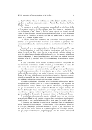 E. N. Martínez, Cómo organizar un artículo . . .                               8


A. Zapf” hubiera evitado el problema de arriba. Primer nombre, inicial y
apellido es un buen compromiso entre J. Pérez y Joao Bautista da Costa
Cunha e Lima.
    Por supuesto, un nombre expresa una personalidad, y usted tiene todo
el derecho del mundo a decidir cuál va a usar. Pero tenga en cuenta que si
decide llamarse “Coco”, “Pepe” o “Bobby” en un entorno tan formal como el
de un artículo cientíﬁco, tendrá que disculpar a sus futuros lectores si piensan
que tal vez el contenido de su artículo sea tan pueril como el nombre que
usted da, y no vale la pena leerlo.
    Las autoras suelen tener problemas con los nombres al casarse, pero fran-
camente no se qué aconsejarles: el divorcio no es solución, ya que causa otra
discontinuidad más. La tendencia actual es a mantener sus nombres de sol-
teras.
    En general, no se usa ninguna clase de título profesional, como Dr., Ing,
o Capitán Ingeniero, ni posición jerárquica. La excepción suele darse en re-
vistas de medicina. Una excepción que he encontrado en física está en los
artículos sobre la superﬂuidez del helio ﬁrmados por dos autores holandeses
llamados Keesom. El segundo es en realidad la segunda, tal como lo muestra
su ﬁrma: Miss A. P. Keesom, Anna Petronila Keesom, la hermana del primer
autor.
    Si bien los nombres de los autores no ofrecen diﬁcultad y dependen de
sus decisiones individuales, cuántos aparecen, y en qué orden, es harina de
otro costal. Un costal con más gatos que harina, por otra parte.
    Deberían aparecer como autores todas aquellas personas que han hecho
contribuciones sustanciales a la investigación que se relata en el artículo, y
nadie más. La convención es que todos los autores son responsables por todo
lo que se dice en el artículo, pero en estos días de trabajos colaborativos no se
cumple, y es posible que si se tratara de imponerla se entorpeciese gravemente
la cooperación interdisciplinaria que queremos fomentar.
    No se debería incluir a alguien en la lista de autores simplemente porque
nos prestó una muestra (pero se lo hace todo el tiempo) , nos dejó usar su
microscopio de barrido (ídem), o es el jefe del laboratorio y es responsable
de que nos renueven la beca (aquí usted tendrá sus propias historias de
horror). Esta regla, demás está decirlo, no se cumple estrictamente: las listas
de autores de algunos trabajos experimentales sobre partículas elementales
parecen el padrón de votantes de un cantón suizo, y probablemente lo son.
    Si bien incluir colados entre los autores está mal, parece ser una práctica
generalizada. El no incluir a una persona que haya participado decisivamente
en el trabajo es una canallada inenarrable, y no se hace. No se debería hacer.
    El orden en que aparecen los nombres de los autores da origen a discusio-
nes y enemistades perdurables. Durante mucho tiempo el primer autor fue
el principal, pero luego apareció la tendencia a poner al jefe y generador de
las ideas al ﬁnal, como manera de exponer al público a los colegas jóvenes,
así que, según donde uno esté, se puede jugar a las dos puntas, como en el
 