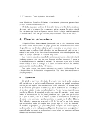 E. N. Martínez, Cómo organizar un artículo . . .                            9


mus. El sistema de orden alfabético evitaría estos problemas, pero todavía
no está universalmente aceptado.
    De todas maneras, no trate de leer entre líneas el orden de los nombres.
Aprenda cuál es la convención en su grupo, así no entra en discusiones inúti-
les, y si tiene que discutir algo con autores de un trabajo, escríbale siempre
al primer autor, a no ser que conozca personalmente a uno de los otros.


6.     Dirección de los autores
    En general se da una dirección profesional, con lo cual los autores implí-
citamente están reconociendo el apoyo que les ha brindado esa institución.
Es posible que en el futuro alguien quiera consultar a los autores sobre el
trabajo, para lo cual escribirá a la dirección que ﬁgura aquí: trate de que el
correo la entienda. Si mi dirección al comienzo de este artículo parece muy
corta, es porque Bariloche es también muy chico.
    Las cosas se complican cuando los autores pertenecen a diferentes insti-
tuciones, pues en este caso hay que listarlas a todas, o cuando el autor se
ha mudado mientras escribía el trabajo. En este caso ﬁgura aquí la insti-
tución donde se hizo el trabajo, y la nueva se detalla al ﬁnal del artículo,
generalmente encabezando las referencias.
    Los casos en que tres autores pertenecen a cuatro instituciones llevan
a la proliferación de llamadas y supraíndices. Vea cómo resuelve el caso su
revista preferida.

6.1.   Separatas
    Si usted es nuevo en este oﬁcio, debe saber que puede pedir separatas
del trabajo que le ha interesado (llamadas reprints, en inglés), mandando
una tarjeta de reprint, que tal vez exista en su biblioteca, al primer autor,
en la dirección que ﬁgura en el trabajo. Si su institución no tiene tarjetas
de reprint, hágalo en una postal cualquiera. No, no en una cualquiera, en
una linda. El autor le mandará, gratis, una copia del trabajo, y usted habrá
hecho su buena acción del día, masajeando un ego. Fíjese bien que la copia
se le pide al autor, y no a la revista. Escriba el remitente de manera que
el autor—o su secretaria—pueda recortarlo y pegarlo en el sobre. Llámelo
“Dr.” al autor, aunque no sepa qué es. El de “doctor” es un título seguro,
que no ofende a nadie, en ningún país, que yo sepa. El título de “profesor,”
en cambio, es peligroso, ya que tanto puede halagar a un alemán (que, si
no lo ostenta, se verá en la penosa obligación de aclarar que no es profesor)
como ofender levemente a un investigador argentino, por su connotación de
docente de enseñanza media.
 