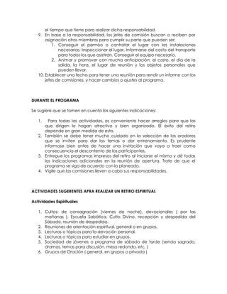 el tiempo que tiene para realizar dicha responsabilidad.
9. En base a la responsabilidad, los jefes de comisión buscan o reciben por
asignación otros miembros para cumplir su parte que pueden ser:
1. Conseguir el permiso o contratar el lugar con las instalaciones
necesarias. Inspeccionar el lugar. Informarse del costo del transporte
para todos los que asistirán. Conseguir el equipo necesario.
2. Animar y promover con mucha anticipación: el costo, el día de la
salida, la hora, el lugar de reunión y los objetos personales que
pueden llevar.
10. Establecer una fecha para tener una reunión para rendir un informe con los
jefes de comisiones, y hacer cambios o ajustes al programa.
DURANTE EL PROGRAMA
Se sugiere que se tomen en cuenta las siguientes indicaciones:
1. Para todas las actividades, es conveniente hacer arreglos para que los
que dirigen lo hagan atractivo y bien organizado. El éxito del retiro
depende en gran medida de esto.
2. También se debe tener mucho cuidado en la selección de los oradores
que se inviten para dar los temas o dar entrenamiento. Es prudente
informase bien antes de hacer una invitación que vaya a traer como
consecuencia el descontento de los participantes.
3. Entregue los programas impresos del retiro al iniciarse el mismo y dé todas
las indicaciones adicionales en la reunión de apertura. Trate de que el
programa se siga de acuerdo con lo planeado.
4. Vigile que las comisiones lleven a cabo sus responsabilidades.
ACTIVIDADES SUGERENTES APRA REALIZAR UN RETIRO ESPIRITUAL
Actividades Espirituales
1. Cultos: de consagración (viernes de noche), devocionales ( por las
mañanas ), Escuela Sabática, Culto Divino, recepción y despedida del
Sábado, reunión de despedida.
2. Reuniones de orientación espiritual, general o en grupos.
3. Lecturas o tópicos para la devoción personal.
4. Lecturas o tópicos para estudiar en grupos.
5. Sociedad de jóvenes o programa de sábado de tarde (senda sagrada,
dramas, temas para discusión, mesa redonda, etc. )
6. Grupos de Oración ( general, en grupos o privada )
 