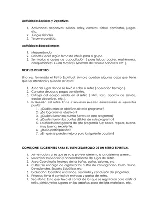 Actividades Sociales y Deportivas
1. Actividades deportivas: Béisbol, Boley, carreras, fútbol, caminatas, juegos,
etc.
2. Juegos Sociales.
3. Tesoro escondido.
Actividades Educacionales
1. Mesa redonda
2. Debates sobre algún tema de interés para el grupo.
3. Seminarios o cursos de capacitación ( para laicos, padres, matrimonios,
conquistadores, Guías Mayores, Maestros de Escuela Sabática, etc. ).
DESPUES DEL RETIRO
Una vez terminado el Retiro Espiritual, siempre quedan algunas cosas que tiene
que ser atendidas y pueden ser estas:
1. Aseo del lugar donde se llevó a cabo el retiro ( operación hormiga ).
2. Cancelar deudas o pagos pendientes.
3. Entrega del equipo usado en el retiro ( sillas, loza, aparato de sonido,
equipo deportivos, etc. ).
4. Evaluación del retiro. En la evaluación pueden considerarse los siguientes
puntos:
1. ¿Cuáles eran los objetivos de este programa?
2. ¿Se lograron los objetivos?
3. ¿Cuáles fueron los puntos fuertes de este programa?
4. ¿Cuáles fueron los puntos débiles de este programa?
5. La efectividad general de este programa fue: pobre, regular, buena,
muy buena, excelente.
6. ¿Hubo participación?
7. ¿En que se puede mejorar para la siguiente ocasión?
COMISIONES SUGERENTES PARA EL BUEN DESARROLLO DE UN RETIRO ESPIRITUAL
1. Alimentación: Si es que se va a proveer alimento a los asistentes al retiro.
2. Selección: Inspección y acomodamiento del lugar del retiro.
3. Aseo: Coordina la limpieza de los baños, patios, salones, etc.
4. Cultos: Se encarga de organizar los cultos de consagración, Culto Divino,
Devocionales, Escuela Sabática, etc.
5. Evaluación: Coordina el avance, desarrollo y conclusión del programa.
6. Finanzas: lleva el control de entradas y gastos del retiro.
7. Secretaría: Es la que lleva el control de los que se registraron para asistir al
retiro, distribuye los lugares en las cabañas, pase de lista, materiales, etc.
 