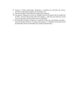 8. Música y Partes especiales: Organiza y coordina los servicios de canto,
números especiales, programas musicales, etc.
9. Primeros Auxilios: Atiende las emergencias medicas.
10. Transporte: Organiza y hace los arreglos para el transporte de los asistentes
al retiro, da las indicaciones del cómo llegar, y vela de que todas las cosas
que se necesitan para el retiro sean acarreadas.
11. Actividades Sociales: Programa y organiza todas las actividades sociales y
recreacionales del retiro, consigue los equipos y materiales necesarios para
el desarrollo de las actividades que están programadas.
 