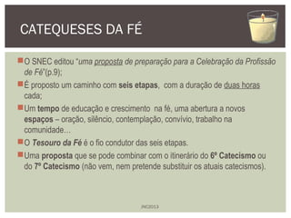 CATEQUESES DA FÉ 
O SNEC editou “uma proposta de preparação para a Celebração da Profissão 
de Fé”(p.9); 
É proposto um ...