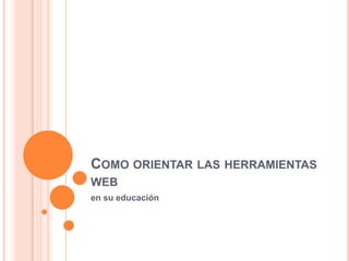 COMO ORIENTAR LAS HERRAMIENTAS
WEB
en su educación
 