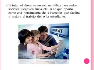    El internet ahora ya no solo se utiliza en redes
    sociales juegos en línea, etc. si no que aporta
    como una herramienta de educación que facilita
    y mejora el trabajo del o la estudiante.
 