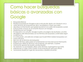 Como hacer búsquedas
básicas o avanzadas con
Google
 Búsquedas Básicas
 Realizar búsquedas en Google es de lo más sencillo. Basta con introducir uno o
 varios términos de búsqueda (es decir, las palabras o frases que mejor
 describan la información que quieres buscar) en el cuadro de búsqueda y pulsar
 la tecla Enter o hacer clic en el botón Buscar con Google.
 Madrid Buscar con Google
 En respuesta a la consulta, Google muestra una página de resultados: una lista
 de páginas web relacionadas con los términos de búsqueda y ordenadas según
 su relevancia.
 A continuación, una serie de consejos que te permitirán realizar búsquedas con
 mayor eficacia:
 Elección de los términos de búsqueda
 Elegir los términos adecuados es fundamental a la hora de buscar información.
 Empieza por utilizar los términos más evidentes; por ejemplo, si quieres
 información general de Madrid, escribe Madrid.
 No obstante, es aconsejable utilizar varios términos. Supongamos que estás
 preparando un viaje a esta ciudad; la recomendación sería que utilices
 vacaciones Madrid en lugar de vacaciones o Madrid únicamen
 