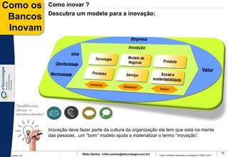 Como os              Como inovar ?
                     Descubra um modelo para a inovação:
 Bancos
 Inovam




    “tendências,
    ideias e
    oportunidades”



                     Inovação deve fazer parte da cultura da organização ela tem que está na mente
                     das pessoas...um “bom” modelo ajuda a materializar o termo “inovação”.


                                    Rildo Santos (rildo.santos@etecnologia.com.br)                                                             10
 Versão 10.0                                                                         Todos os direitos reservados e protegidos © 2006 e 2010
 