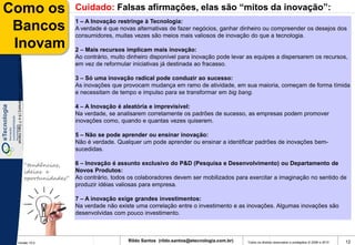 Como os                                                                  Cuidado: Falsas afirmações, elas são “mitos da inovação”:
                                                                         1 – A Inovação restringe à Tecnologia:
 Bancos                                                                  A verdade é que novas alternativas de fazer negócios, ganhar dinheiro ou compreender os desejos dos
                                                                         consumidores, muitas vezes são meios mais valiosos de inovação do que a tecnologia.
 Inovam                                                                  2 – Mais recursos implicam mais inovação:
                                                                         Ao contrário, muito dinheiro disponível para inovação pode levar as equipes a dispersarem os recursos,
 De 1 a 5 [Clayton M. Christensen] | 6 e 7 Gary Hamel




                                                                         em vez de reformular iniciativas já destinada ao fracasso.

                                                                         3 – Só uma inovação radical pode conduzir ao sucesso:
                                                                         As inovações que provocam mudança em ramo de atividade, em sua maioria, começam de forma tímida
                                                                         e necessitam de tempo e impulso para se transformar em big bang.

                                                                         4 – A Inovação é aleatória e imprevisível:
                                                                         Na verdade, se analisarem corretamente os padrões de sucesso, as empresas podem promover
                                                                         inovações como, quando e quantas vezes quiserem.

                                                                         5 – Não se pode aprender ou ensinar inovação:
                                                                         Não é verdade. Qualquer um pode aprender ou ensinar a identificar padrões de inovações bem-
                                                                         sucedidas.

                                                        “tendências,     6 – Inovação é assunto exclusivo do P&D (Pesquisa e Desenvolvimento) ou Departamento de
                                                        ideias e         Novos Produtos:
                                                        oportunidades”   Ao contrário, todos os colaboradores devem ser mobilizados para exercitar a imaginação no sentido de
                                                                         produzir idéias valiosas para empresa.

                                                                         7 – A inovação exige grandes investimentos:
                                                                         Na verdade não existe uma correlação entre o investimento e as inovações. Algumas inovações são
                                                                         desenvolvidas com pouco investimento.



 Versão 10.0
                                                                                            Rildo Santos (rildo.santos@etecnologia.com.br)   Todos os direitos reservados e protegidos © 2006 e 2010   12
 
