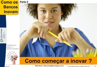 Como os              Parte 2

 Bancos
 Inovam




    “tendências,
    ideias e
    oportunidades”




                         Como começar a inovar ?
 Versão 10.0
                               Rildo Santos (rildo.santos@etecnologia.com.br)   Todos os direitos reservados e protegidos © 2006 e 2010   13
 